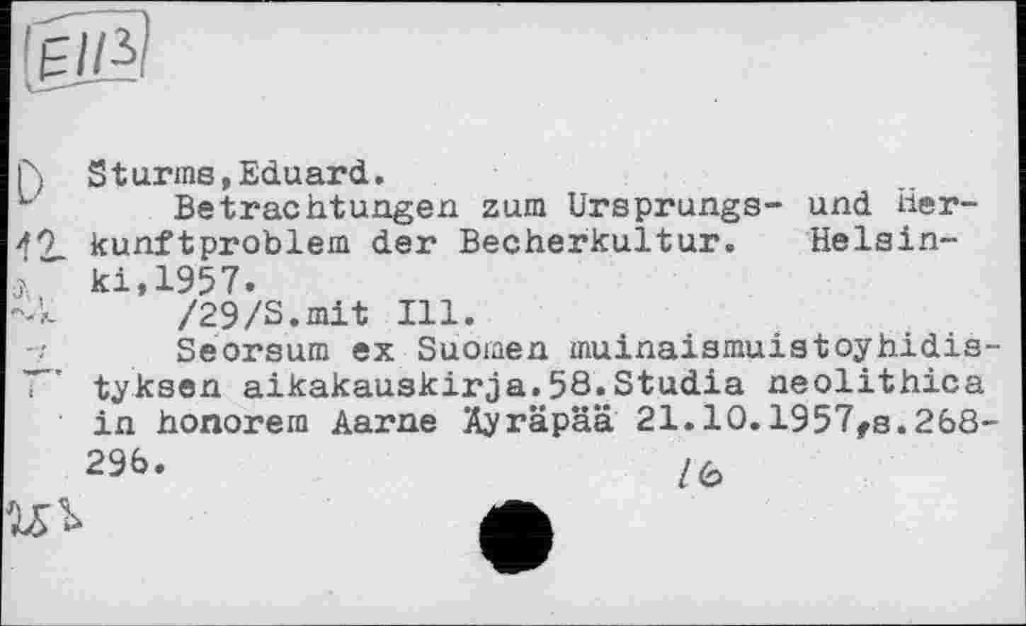 ﻿&
Г) Sturms, Eduard.
v Betrachtungen zum Ursprungs- und Her-49 kunftproblem der Becherkultur. Helsin-ki,1957.
/29/S.mit Ill.
Seorsum ex Suomen muinaismuistoyhidis-T' tyksen aikakauskirja.58.Studia neolithica in honorem Aarne Äyräpää 21.10.1957rs.268-296.